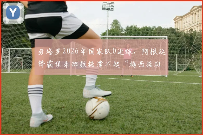 劳塔罗2026年国家队0进球，阿根廷锋霸俱乐部数据撑不起“梅西接班人”称号