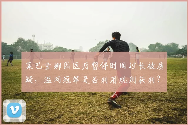 莱巴金娜因医疗暂停时间过长被质疑，温网冠军是否利用规则获利？